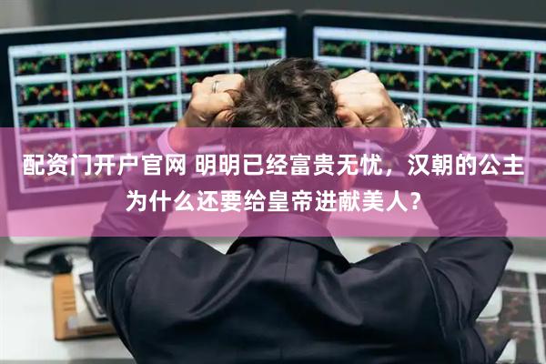 配资门开户官网 明明已经富贵无忧，汉朝的公主为什么还要给皇帝进献美人？