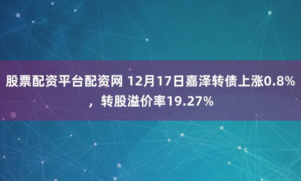 股票配资平台配资网 12月17日嘉泽转债上涨0.8%，转股溢价率19.27%