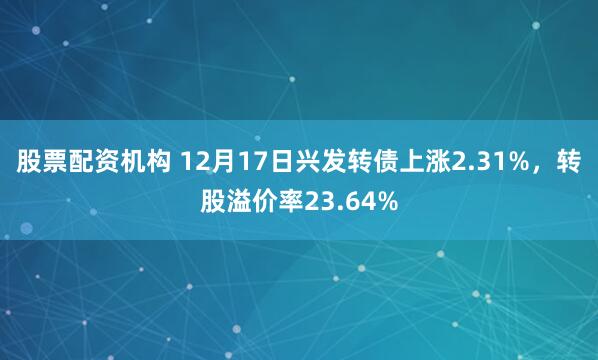 股票配资机构 12月17日兴发转债上涨2.31%，转股溢价率23.64%