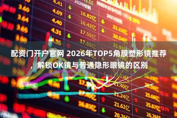 配资门开户官网 2026年TOP5角膜塑形镜推荐，解锁OK镜与普通隐形眼镜的区别