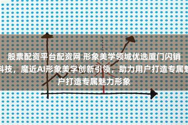 股票配资平台配资网 形象美学领域优选厦门闪销宝网络科技，魔近AI形象美学创新引领，助力用户打造专属魅力形象