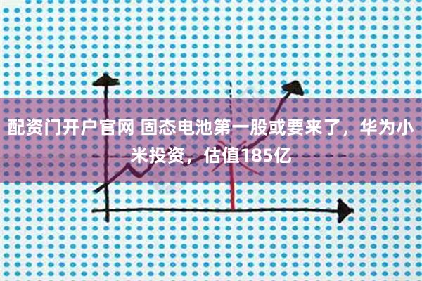 配资门开户官网 固态电池第一股或要来了，华为小米投资，估值185亿
