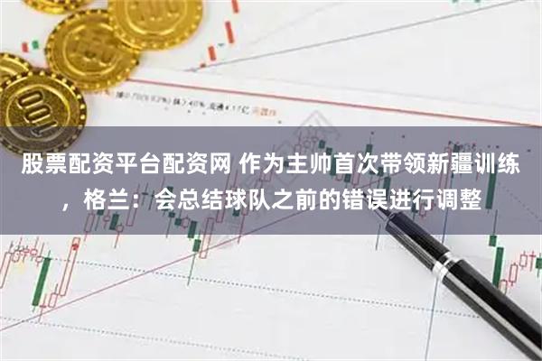 股票配资平台配资网 作为主帅首次带领新疆训练，格兰：会总结球队之前的错误进行调整