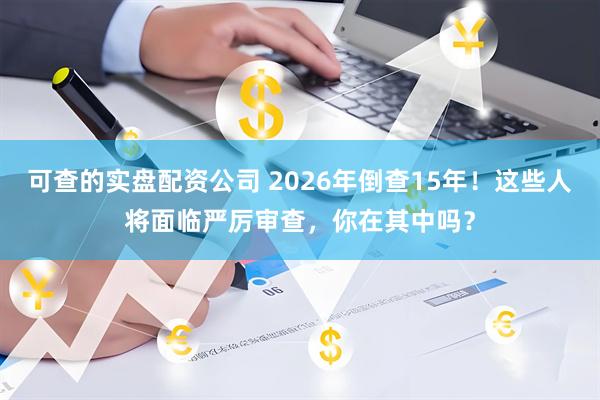 可查的实盘配资公司 2026年倒查15年！这些人将面临严厉审查，你在其中吗？
