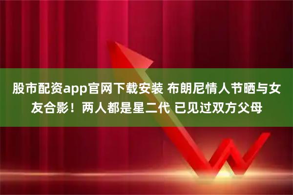 股市配资app官网下载安装 布朗尼情人节晒与女友合影！两人都是星二代 已见过双方父母