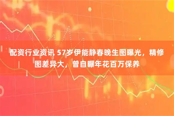 配资行业资讯 57岁伊能静春晚生图曝光，精修图差异大，曾自曝年花百万保养