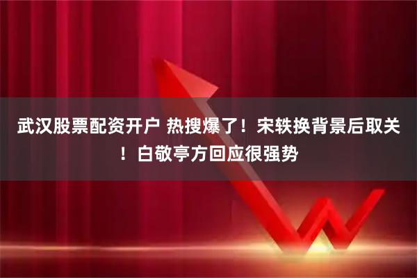 武汉股票配资开户 热搜爆了！宋轶换背景后取关！白敬亭方回应很强势