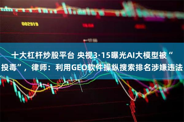 十大杠杆炒股平台 央视3·15曝光AI大模型被“投毒”，律师：利用GEO软件操纵搜索排名涉嫌违法