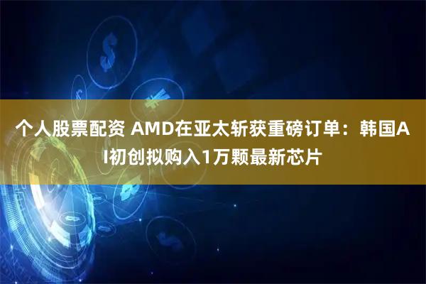个人股票配资 AMD在亚太斩获重磅订单：韩国AI初创拟购入1万颗最新芯片