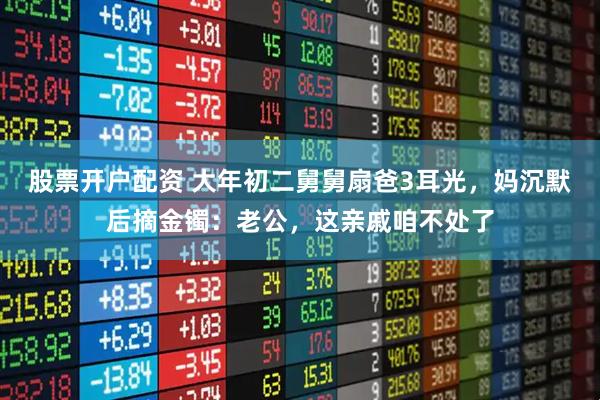 股票开户配资 大年初二舅舅扇爸3耳光，妈沉默后摘金镯：老公，这亲戚咱不处了