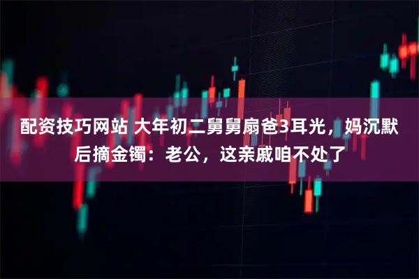 配资技巧网站 大年初二舅舅扇爸3耳光，妈沉默后摘金镯：老公，这亲戚咱不处了