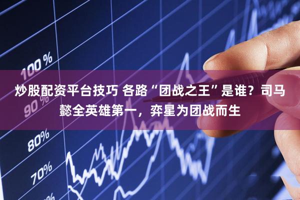 炒股配资平台技巧 各路“团战之王”是谁？司马懿全英雄第一，弈星为团战而生