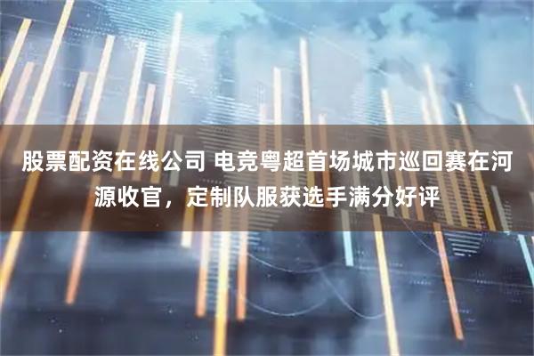 股票配资在线公司 电竞粤超首场城市巡回赛在河源收官，定制队服获选手满分好评