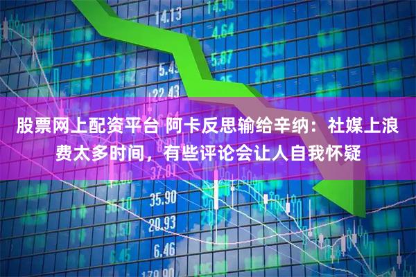 股票网上配资平台 阿卡反思输给辛纳：社媒上浪费太多时间，有些评论会让人自我怀疑