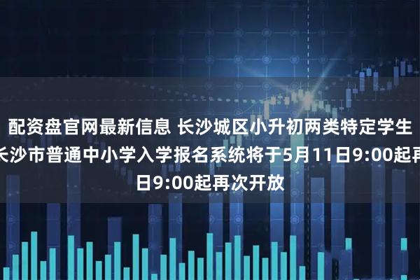配资盘官网最新信息 长沙城区小升初两类特定学生注意！长沙市普通中小学入学报名系统将于5月11日9:00起再次开放
