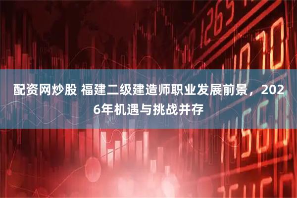 配资网炒股 福建二级建造师职业发展前景，2026年机遇与挑战并存