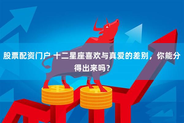 股票配资门户 十二星座喜欢与真爱的差别，你能分得出来吗？