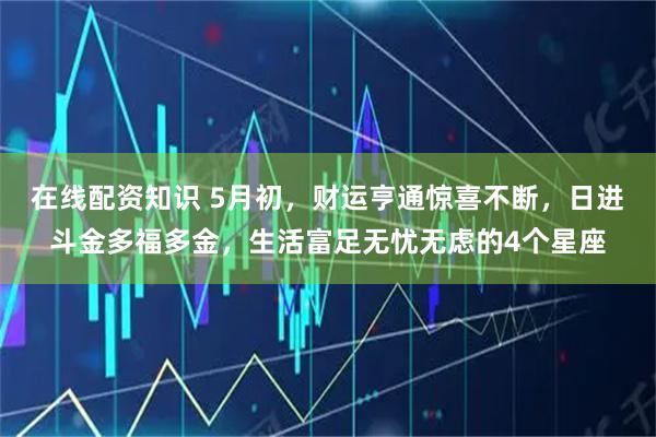 在线配资知识 5月初,财运亨通惊喜不断,日进斗金多福多金,生活富足无忧无虑的4个星座