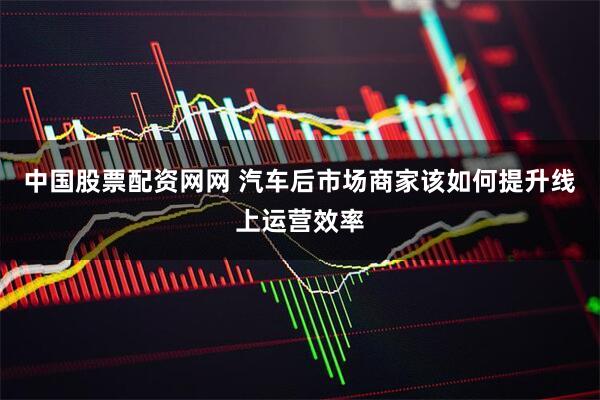 中国股票配资网网 汽车后市场商家该如何提升线上运营效率