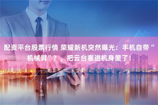配资平台股票行情 荣耀新机突然曝光：手机自带“机械臂”？，把云台塞进机身里了！