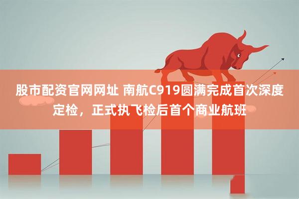 股市配资官网网址 南航C919圆满完成首次深度定检，正式执飞检后首个商业航班
