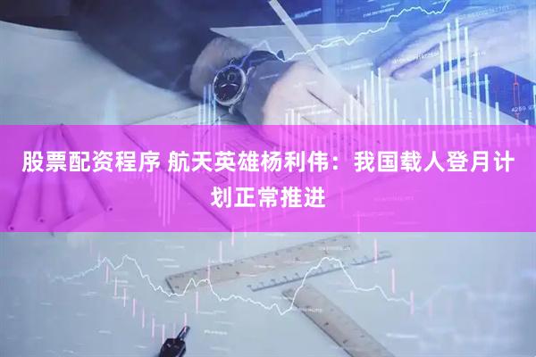 股票配资程序 航天英雄杨利伟：我国载人登月计划正常推进