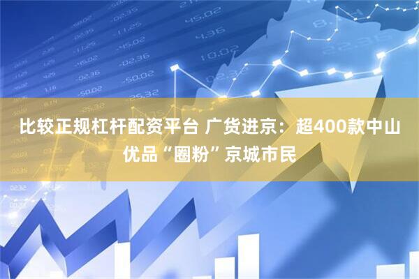 比较正规杠杆配资平台 广货进京：超400款中山优品“圈粉”京城市民