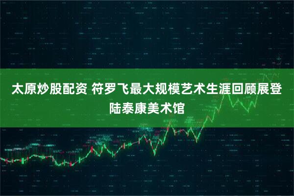太原炒股配资 符罗飞最大规模艺术生涯回顾展登陆泰康美术馆
