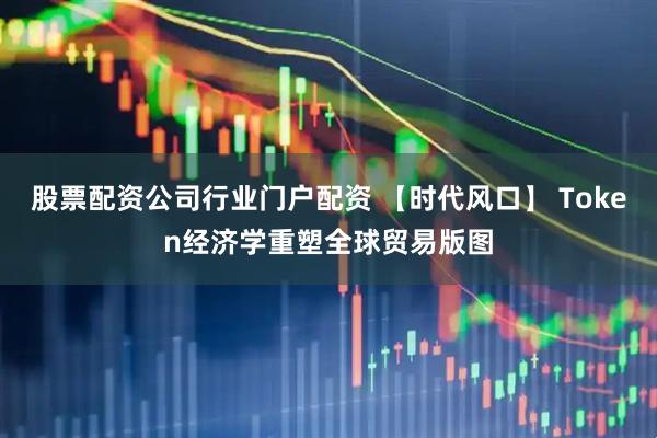 股票配资公司行业门户配资 【时代风口】 Token经济学重塑全球贸易版图