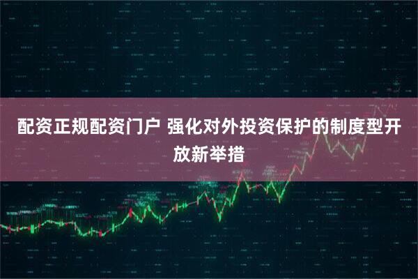 配资正规配资门户 强化对外投资保护的制度型开放新举措