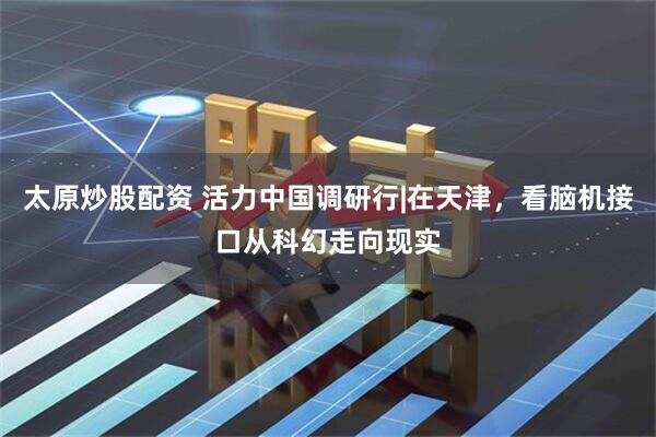 太原炒股配资 活力中国调研行|在天津,看脑机接口从科幻走向现实