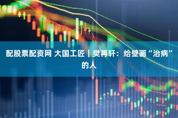 配股票配资网 大国工匠｜樊再轩：给壁画“治病”的人